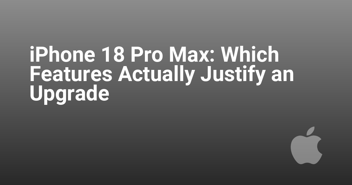 iPhone 18 Pro Max: Which Features Actually Justify an Upgrade